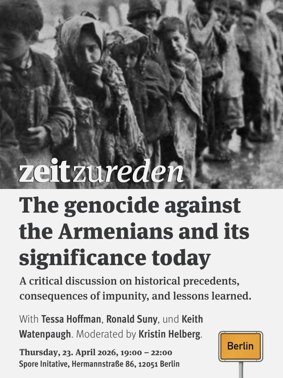 💥Announcement! Thursday 23.04.2026💥

📜The Genocide Against the Armenians and Its Significance Today📜

Donnerstag, 23.04.2026 | 19:00 Uhr | Spore Initiative, Hermannstraße 86, 12051 Berlin

Anreise: U8 Leinestraße

📣 Aufruf: https://asanb.noblogs.org/?p=16824 - @zeit_zu_reden

#b2304 #ZeitZuReden

Join us for a powerful conversation about "The Genocide Against the Armenians and Its Significance Today.” - A critical discussion on historical precedents, impunity, and lessons learned.

With Tessa Hofmann, Ronald Suny, Keith Watenpaugh
Moderation: Kristin Helberg

➡️ Watch on YouTube  @ZeitZuReden
➡️ Follow  @zeit_zu_reden  for updates