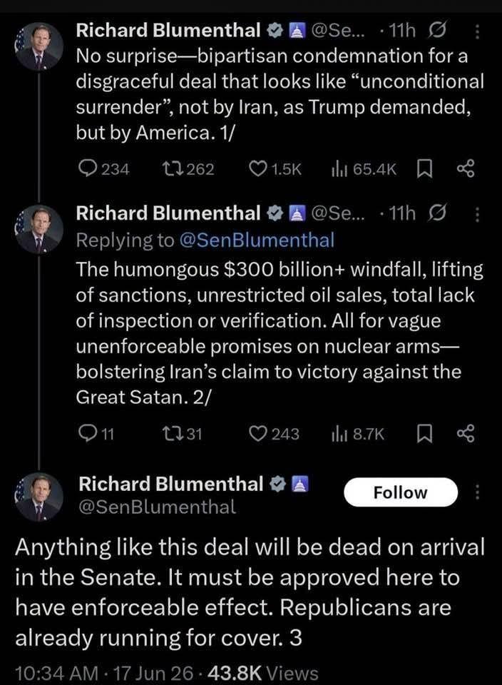 Richard Blumenthal
@Se...·11h
No surprise-bipartisan condemnation for a disgraceful deal that looks like "unconditional surrender", not by Iran, as Trump demanded, but by America.

Richard Blumenthal 
...
Replying to @SenBlumenthal
The humongous $300 billion+ windfall, lifting of sanctions, unrestricted oil sales, total lack of inspection or verification. All for vague unenforceable promises on nuclear arms-bolstering lran's claim to victory against the Great Satan. 

Richard Blumenthal
@SenBlumenthal

Anything like this deal will be dead on arrival in the Senate. It must be approved here to have enforceable effect. Republicans are already running for cover.