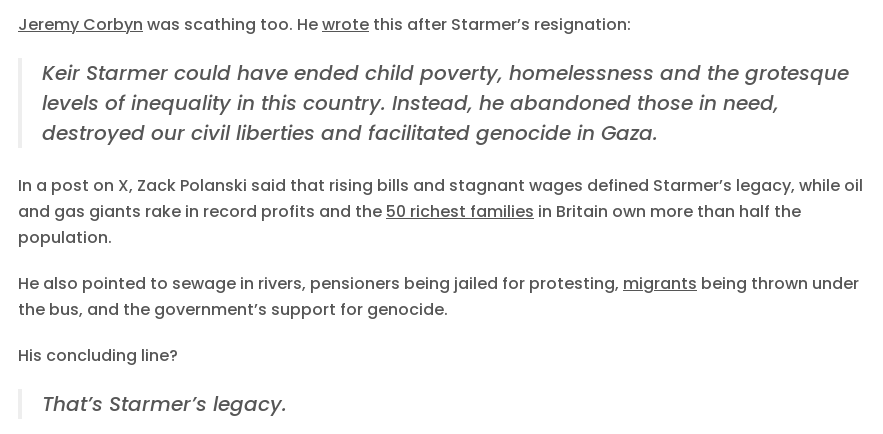 Jeremy Corbyn was scathing too. He wrote this after Starmer’s resignation:

    Keir Starmer could have ended child poverty, homelessness and the grotesque levels of inequality in this country. Instead, he abandoned those in need, destroyed our civil liberties and facilitated genocide in Gaza.

In a post on X, Zack Polanski said that rising bills and stagnant wages defined Starmer’s legacy, while oil and gas giants rake in record profits and the 50 richest families in Britain own more than half the population.

He also pointed to sewage in rivers, pensioners being jailed for protesting, migrants being thrown under the bus, and the government’s support for genocide.

His concluding line?

    That’s Starmer’s legacy.