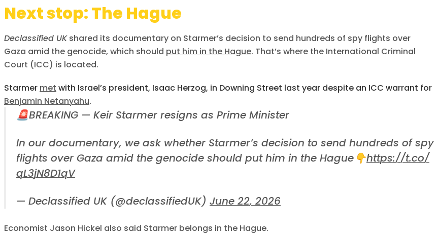 Next stop: The Hague

Declassified UK shared its documentary on Starmer’s decision to send hundreds of spy flights over Gaza amid the genocide, which should put him in the Hague. That’s where the International Criminal Court (ICC) is located.
Starmer met with Israel’s president, Isaac Herzog, in Downing Street last year despite an ICC warrant for Benjamin Netanyahu.

    🚨BREAKING — Keir Starmer resigns as Prime Minister

    In our documentary, we ask whether Starmer’s decision to send hundreds of spy flights over Gaza amid the genocide should put him in the Hague👇https://t.co/qL3jN8D1qV

    — Declassified UK (@declassifiedUK) June 22, 2026

Economist Jason Hickel also said Starmer belongs in the Hague.
