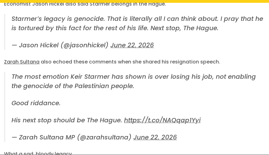 Economist Jason Hickel also said Starmer belongs in the Hague.

    Starmer’s legacy is genocide. That is literally all I can think about. I pray that he is tortured by this fact for the rest of his life. Next stop, The Hague.

    — Jason Hickel (@jasonhickel) June 22, 2026

Zarah Sultana also echoed these comments when she shared his resignation speech.

    The most emotion Keir Starmer has shown is over losing his job, not enabling the genocide of the Palestinian people.

    Good riddance.

    His next stop should be The Hague. https://t.co/NAQqap1Yyi

    — Zarah Sultana MP (@zarahsultana) June 22, 2026

What a sad, bloody legacy.