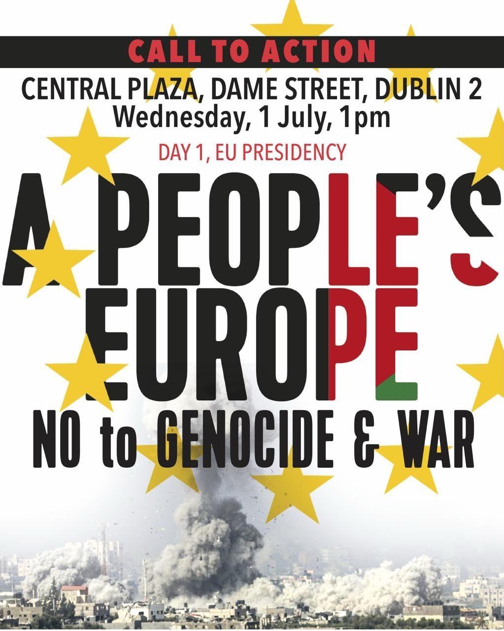 CALL TO ACTION
CENTRAL PLAZA, DAME STREET, DUBLIN 2
Wednesday, 1 July, 1pm
DAY 1, EU PRESIDENCY
APEOPLE'S
EUROPE
NO to BENOCIDE & WAR
