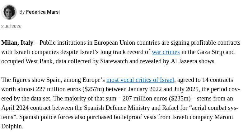 By Federica Marsi
Published On 2 Jul 20262 Jul 2026

Milan, Italy – Public institutions in European Union countries are signing profitable contracts with Israeli companies despite Israel’s long track record of war crimes in the Gaza Strip and occupied West Bank, data collected by Statewatch and revealed by Al Jazeera shows.

The figures show Spain, among Europe’s most vocal critics of Israel, agreed to 14 contracts worth almost 227 million euros ($257m) between January 2022 and July 2025, the period covered by the data set. The majority of that sum – 207 million euros ($235m) – stems from an April 2024 contract between the Spanish Defence Ministry and Rafael for “aerial combat systems”. Spanish police forces also purchased bulletproof vests from Israeli company Marom Dolphin.