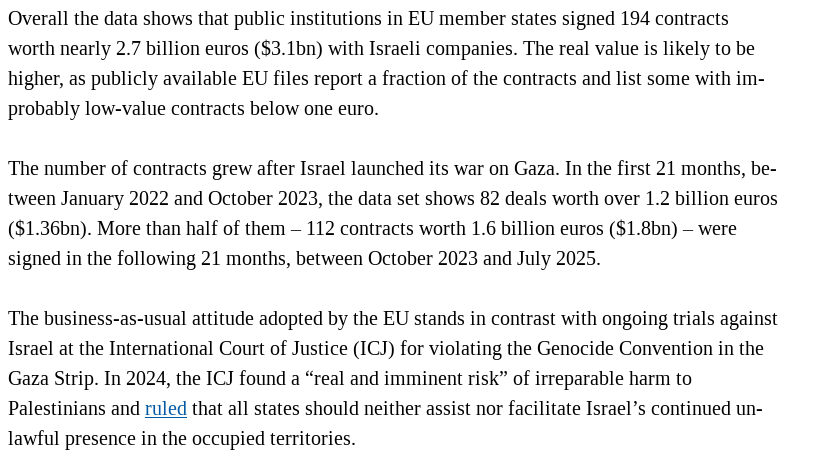 Overall the data shows that public institutions in EU member states signed 194 contracts worth nearly 2.7 billion euros ($3.1bn) with Israeli companies. The real value is likely to be higher, as publicly available EU files report a fraction of the contracts and list some with improbably low-value contracts below one euro.

The number of contracts grew after Israel launched its war on Gaza. In the first 21 months, between January 2022 and October 2023, the data set shows 82 deals worth over 1.2 billion euros ($1.36bn). More than half of them – 112 contracts worth 1.6 billion euros ($1.8bn) – were signed in the following 21 months, between October 2023 and July 2025.

The business-as-usual attitude adopted by the EU stands in contrast with ongoing trials against Israel at the International Court of Justice (ICJ) for violating the Genocide Convention in the Gaza Strip. In 2024, the ICJ found a “real and imminent risk” of irreparable harm to Palestinians and ruled that all states should neither assist nor facilitate Israel’s continued unlawful presence in the occupied territories.