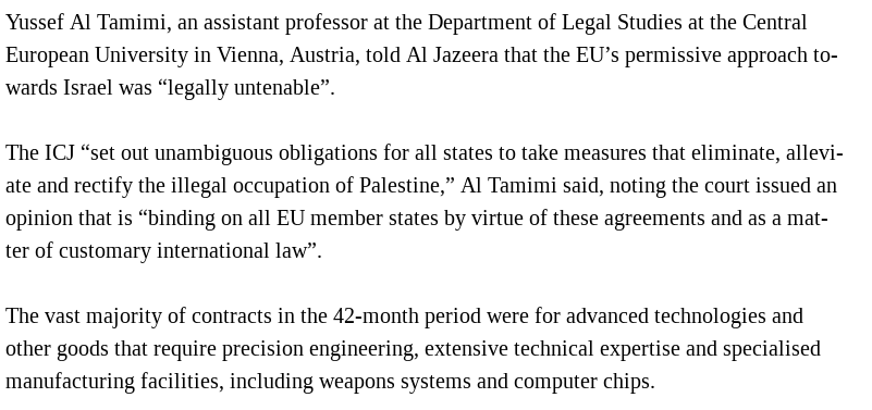 Yussef Al Tamimi, an assistant professor at the Department of Legal Studies at the Central European University in Vienna, Austria, told Al Jazeera that the EU’s permissive approach towards Israel was “legally untenable”.

The ICJ “set out unambiguous obligations for all states to take measures that eliminate, alleviate and rectify the illegal occupation of Palestine,” Al Tamimi said, noting the court issued an opinion that is “binding on all EU member states by virtue of these agreements and as a matter of customary international law”.

The vast majority of contracts in the 42-month period were for advanced technologies and other goods that require precision engineering, extensive technical expertise and specialised manufacturing facilities, including weapons systems and computer chips.