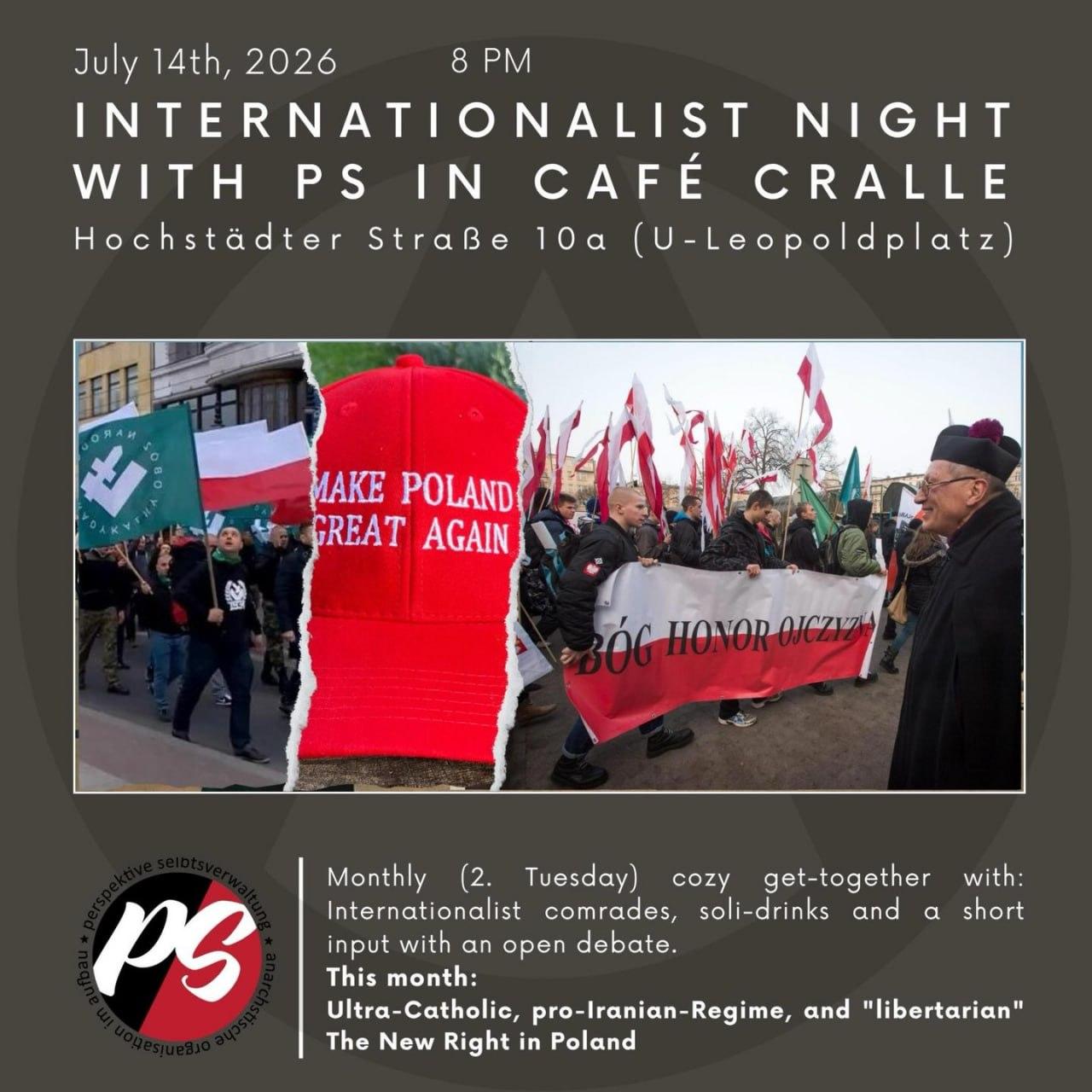💥Ankündigung! Dienstag 14.07.2026💥

★ Ⓐ Internationalistischer Abend mit PS im Café Cralle Ⓐ ★

Dienstag, 14.07.2026 | 20:00 Uhr | Cafe Cralle, Hochstädter Straße 10a, 13347 Berlin

Anreise: U9 Nauener Platz | Bus 247, 327 Maxstraße

📣 Aufruf: https://asanb.noblogs.org/?p=18548 - @perspektive_sv

#b1407 #InternationalistischerAbend

Ultrakatholisch, pro-iranisch und „libertär“ – Über die Neue Rechte in Polen

Am 14. Juli veranstalten wir wieder unseren Internationalen Abend im Café Cralle.

🗯 Die Veranstaltung findet auf Deutsch statt / Es wird eine Flüsterübersetzung angeboten.

Diesmal geht es um die Neue Rechte in Polen.

Unser Freund Marek von der Initiative PostKom wird einen Überblick über die verschiedenen Strömungen geben und dabei besonders auf die Entwicklungen der letzten zehn Jahre eingehen.

Er wird auch Parallelen und Unterschiede zu anderen Ländern aufzeigen.

Ein weiterer Schwerpunkt der Veranstaltung ist das widersprüchliche Verhältnis zur amerikanischen MAGA-Bewegung, zur deutschen Rechten und zu rechtslibertären Strömungen in Südamerika.