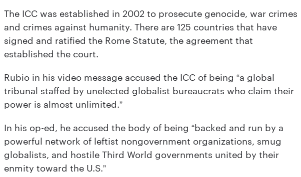 The ICC was established in 2002 to prosecute genocide, war crimes and crimes against humanity. There are 125 countries that have signed and ratified the Rome Statute, the agreement that established the court. 

Rubio in his video message accused the ICC of being “a global tribunal staffed by unelected globalist bureaucrats who claim their power is almost unlimited.”

In his op-ed, he accused the body of being “backed and run by a powerful network of leftist nongovernment organizations, smug globalists, and hostile Third World governments united by their enmity toward the U.S.”