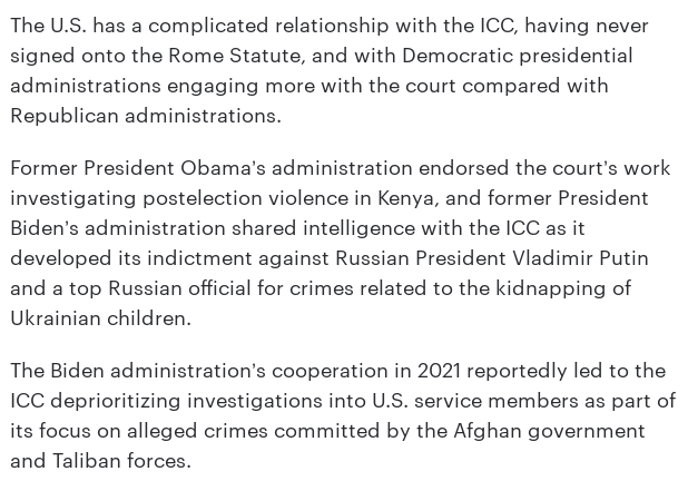 The U.S. has a complicated relationship with the ICC, having never signed onto the Rome Statute, and with Democratic presidential administrations engaging more with the court compared with Republican administrations.  

Former President Obama’s administration endorsed the court’s work investigating postelection violence in Kenya, and former President Biden’s administration shared intelligence with the ICC as it developed its indictment against Russian President Vladimir Putin and a top Russian official for crimes related to the kidnapping of Ukrainian children. 

The Biden administration’s cooperation in 2021 reportedly led to the ICC deprioritizing investigations into U.S. service members as part of its focus on alleged crimes committed by the Afghan government and Taliban forces.