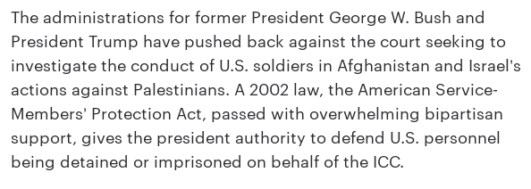 The administrations for former President George W. Bush and President Trump have pushed back against the court seeking to investigate the conduct of U.S. soldiers in Afghanistan and Israel’s actions against Palestinians. A 2002 law, the American Service-Members’ Protection Act, passed with overwhelming bipartisan support, gives the president authority to defend U.S. personnel being detained or imprisoned on behalf of the ICC.