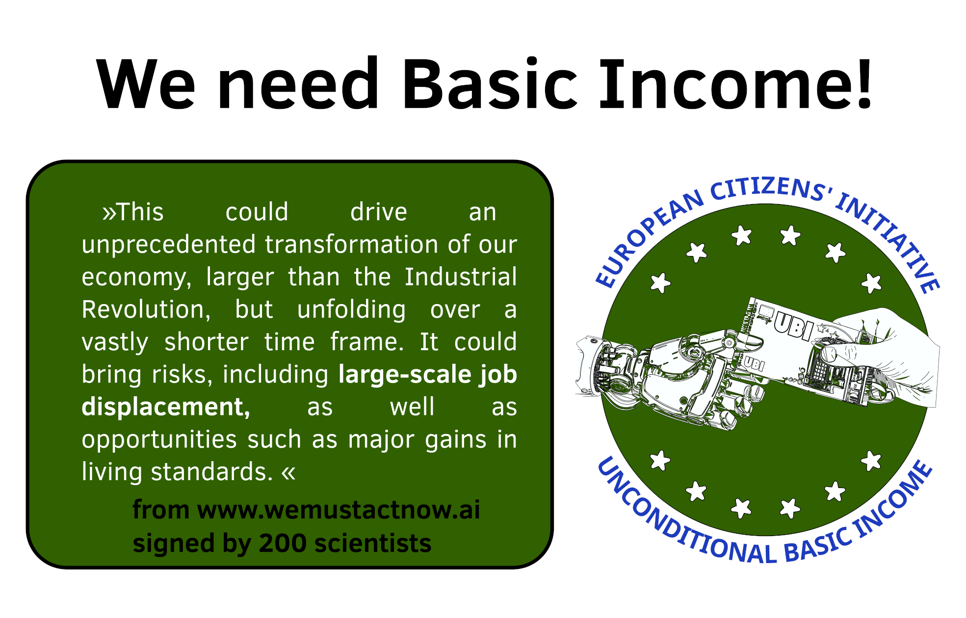"This could drive an unprecedented transformation of our economy, larger than the Industrial Revolution, but unfolding over a vastly shorter time frame. It could bring risks, including large-scale job displacement, as well as opportunities such as major gains in living standards." from the website https://www.wemustactnow.ai/  signed by 200 scientists.

on the left side: the logo of the ECI UBI campaign
