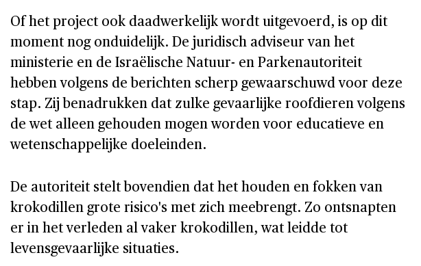 Of het project ook daadwerkelijk wordt uitgevoerd, is op dit moment nog onduidelijk. De juridisch adviseur van het ministerie en de Israëlische Natuur- en Parkenautoriteit hebben volgens de berichten scherp gewaarschuwd voor deze stap. Zij benadrukken dat zulke gevaarlijke roofdieren volgens de wet alleen gehouden mogen worden voor educatieve en wetenschappelijke doeleinden.

De autoriteit stelt bovendien dat het houden en fokken van krokodillen grote risico's met zich meebrengt. Zo ontsnapten er in het verleden al vaker krokodillen, wat leidde tot levensgevaarlijke situaties.
