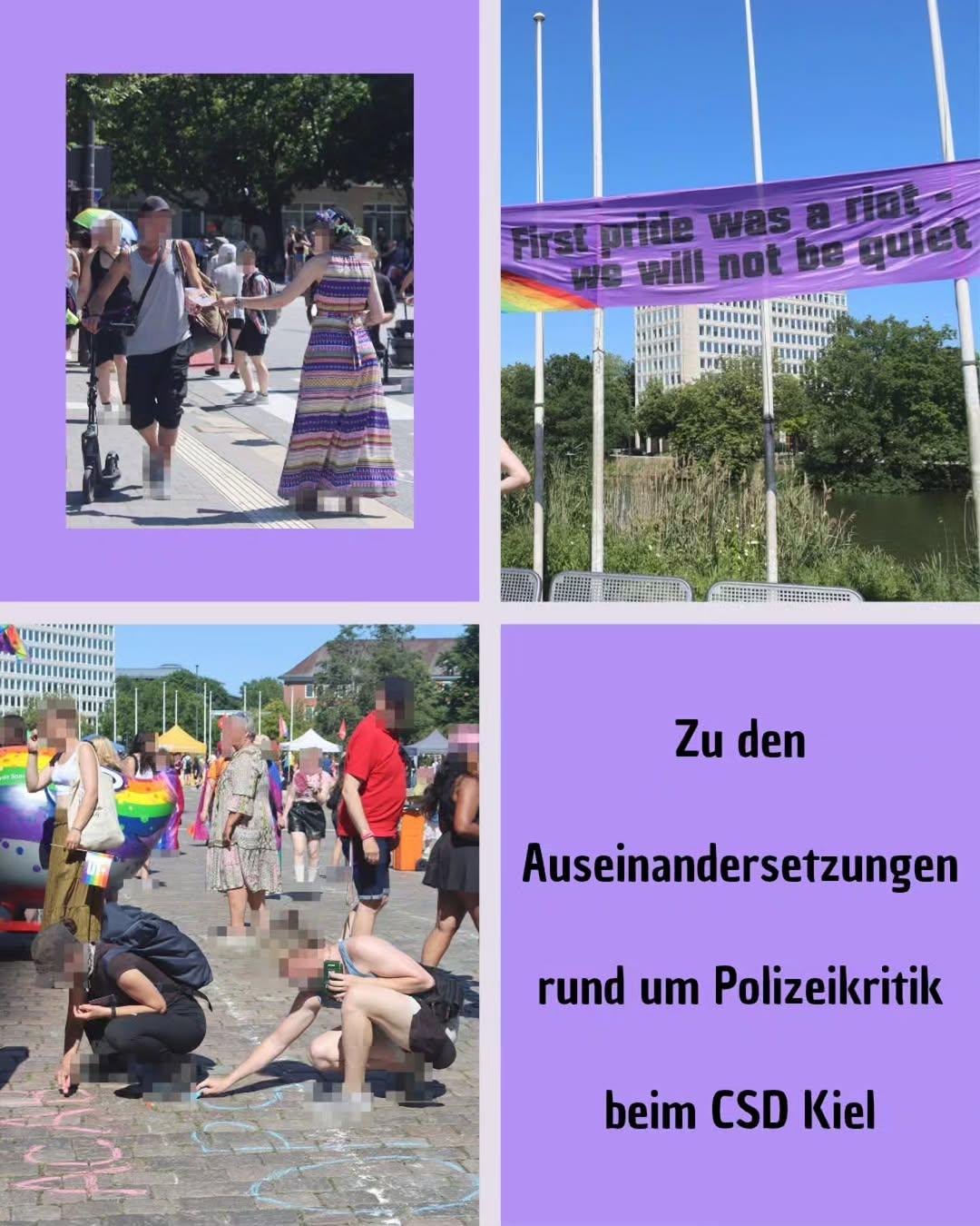 Auf dem Bild sind viel drei Bilder von dem diesjährigen CSD in Kiel zu sehen. Auf einem verteilt ein Mensch einen Flyer. Auf einem Anderen Es das Transpi zu sehen das zwischen zwei Fahnenmasten augespannt worden ist. Auf einem Dritten sind zwei Menschen zu sehen die mit Kreide auf dem Boden malen. Unten rechts steht " Zu den Auseinandersetzungen rund um Polizeikritik bei CSD Kiel"