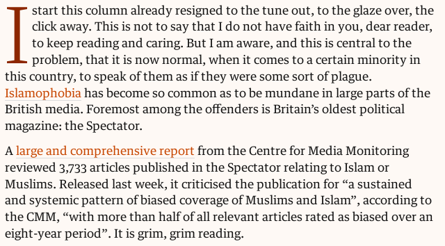 I start this column already resigned to the tune out, to the glaze over, the click away. This is not to say that I do not have faith in you, dear reader, to keep reading and caring. But I am aware, and this is central to the problem, that it is now normal, when it comes to a certain minority in this country, to speak of them as if they were some sort of plague. Islamophobia has become so common as to be mundane in large parts of the British media. Foremost among the offenders is Britain’s oldest political magazine: the Spectator.

A large and comprehensive report from the Centre for Media Monitoring reviewed 3,733 articles published in the Spectator relating to Islam or Muslims. Released last week, it criticised the publication for “a sustained and systemic pattern of biased coverage of Muslims and Islam”, according to the CMM, “with more than half of all relevant articles rated as biased over an eight-year period”. It is grim, grim reading.