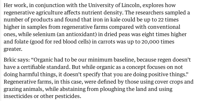 Her work, in conjunction with the University of Lincoln, explores how regenerative agriculture affects nutrient density. The researchers sampled a number of products and found that iron in kale could be up to 22 times higher in samples from regenerative farms compared with conventional ones, while selenium (an antioxidant) in dried peas was eight times higher and folate (good for red blood cells) in carrots was up to 20,000 times greater.

Brkic says: “Organic had to be our minimum baseline, because regen doesn’t have a certifiable standard. But while organic as a concept focuses on not doing harmful things, it doesn’t specify that you are doing positive things.” Regenerative farms, in this case, were defined by those using cover crops and grazing animals, while abstaining from ploughing the land and using insecticides or other pesticides.