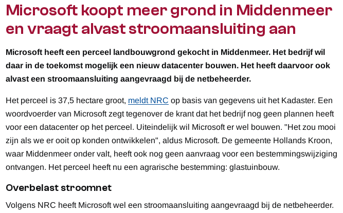Microsoft koopt meer grond in Middenmeer en vraagt alvast stroomaansluiting aan

Microsoft heeft een perceel landbouwgrond gekocht in Middenmeer. Het bedrijf wil daar in de toekomst mogelijk een nieuw datacenter bouwen. Het heeft daarvoor ook alvast een stroomaansluiting aangevraagd bij de netbeheerder.

Het perceel is 37,5 hectare groot, meldt NRC op basis van gegevens uit het Kadaster. Een woordvoerder van Microsoft zegt tegenover de krant dat het bedrijf nog geen plannen heeft voor een datacenter op het perceel. Uiteindelijk wil Microsoft er wel bouwen. "Het zou mooi zijn als we er ooit op konden ontwikkelen", aldus Microsoft. De gemeente Hollands Kroon, waar Middenmeer onder valt, heeft ook nog geen aanvraag voor een bestemmingswijziging ontvangen. Het perceel heeft nu een agrarische bestemming: glastuinbouw.
Overbelast stroomnet

Volgens NRC heeft Microsoft wel een stroomaansluiting aangevraagd bij de netbeheerder.