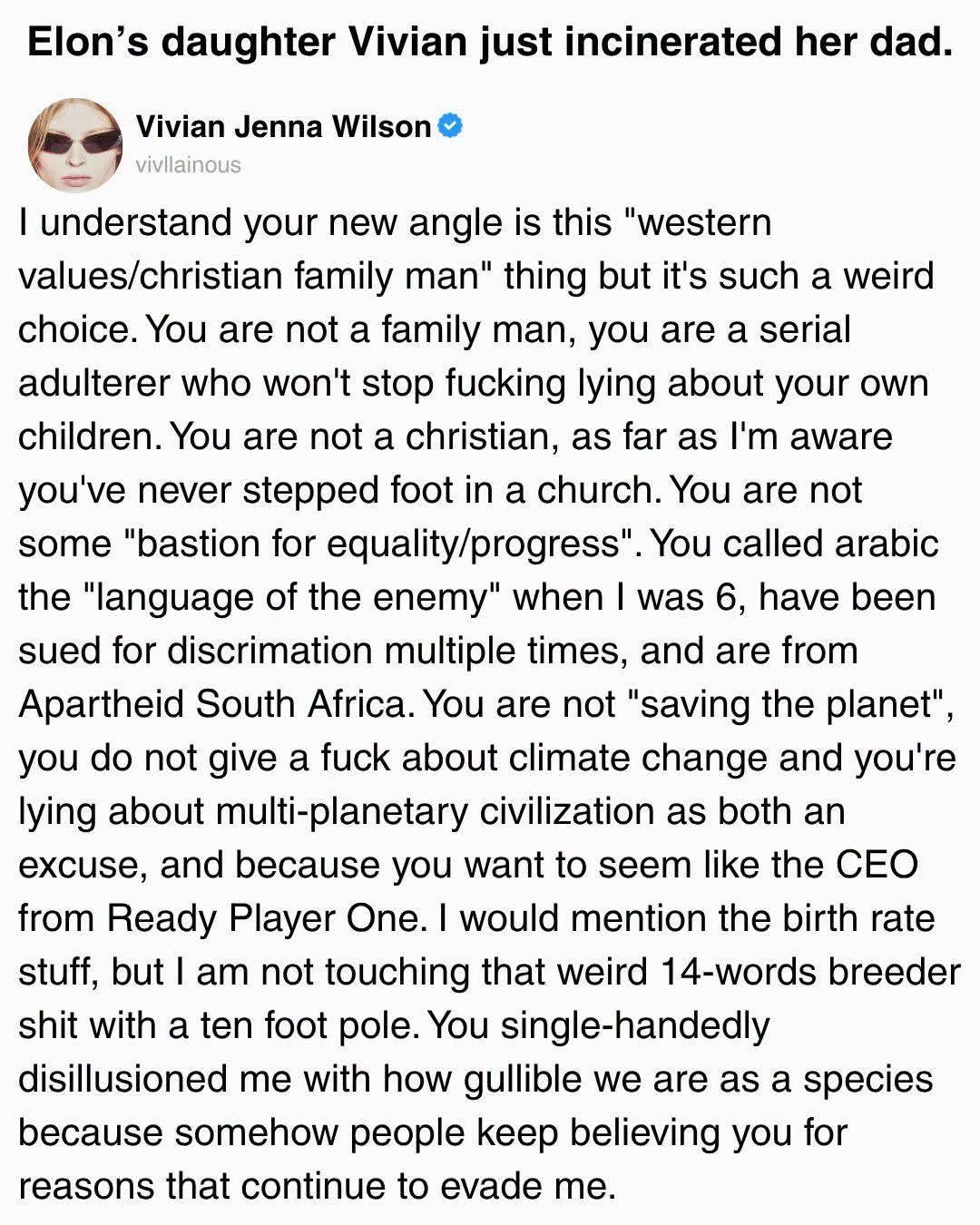 Social media post : 

Elon's daughter Vivian just incinerated her dad.

Vivian Jenna Wilson • vivllainous
I understand your new angle is this "western values/christian family man" thing but it's such a weird choice. You are not a family man, you are a serial adulterer who won't stop fucking lying about your own children. You are not a christian, as far as I'm aware you've never stepped foot in a church. You are not some "bastion for equality/progress".
You called arabic the "language of the enemy" when I was 6, have been sued for discrimation multiple times, and are from Apartheid South Africa. You are not "saving the planet" you do not give a fuck about climate change and you're lying about multi-planetary civilization as both an excuse, and because you want to seem like the CEO from Ready Player One. I would mention the birth rate stuff, but I am not touching that weird 14-words breeder shit with a ten foot pole.
 You single-handedly disillusioned me with how gullible we are as a species because somehow people keep believing you for reasons that continue to evade me.