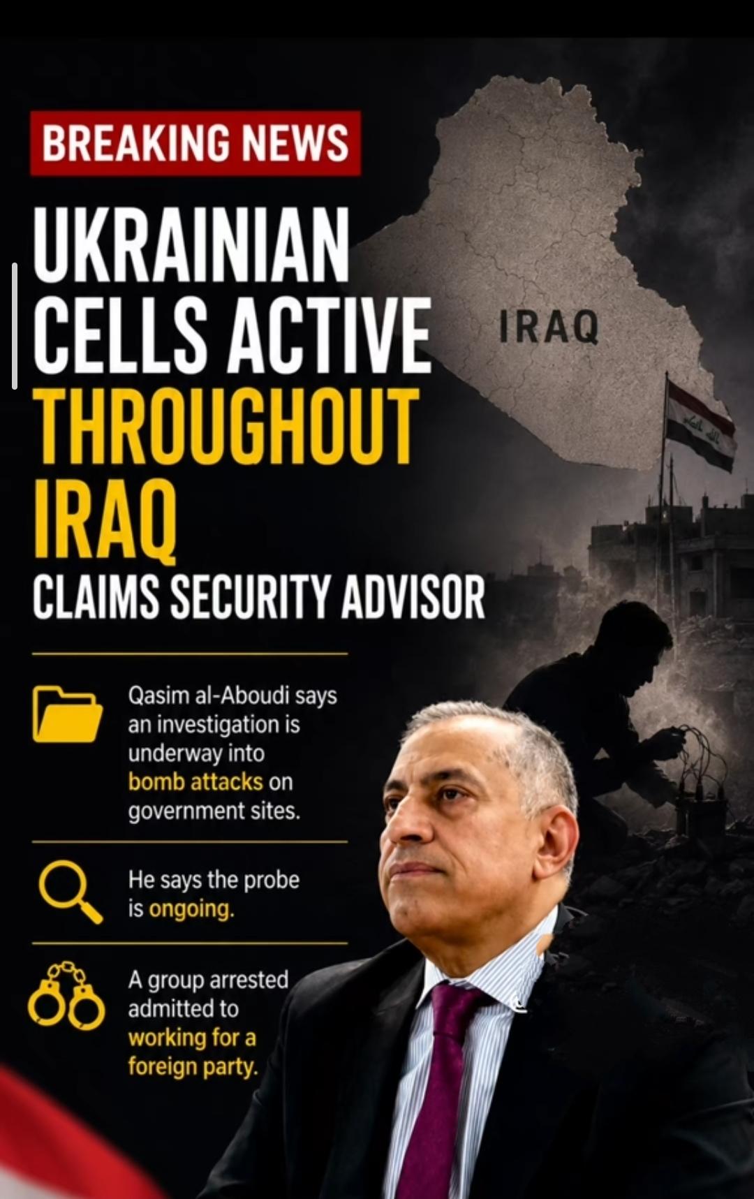 BREAKING NEWS
UKRAINIAN CELLS ACTIVE 
THROUGHOUT IRAQ
CLAIMS SECURITY ADVISOR

Qasim al-Aboudi says an investigation is underway into bomb attacks on government sites.

He says the probe is ongoing.
A group arrested admitted to
working for a foreign party.