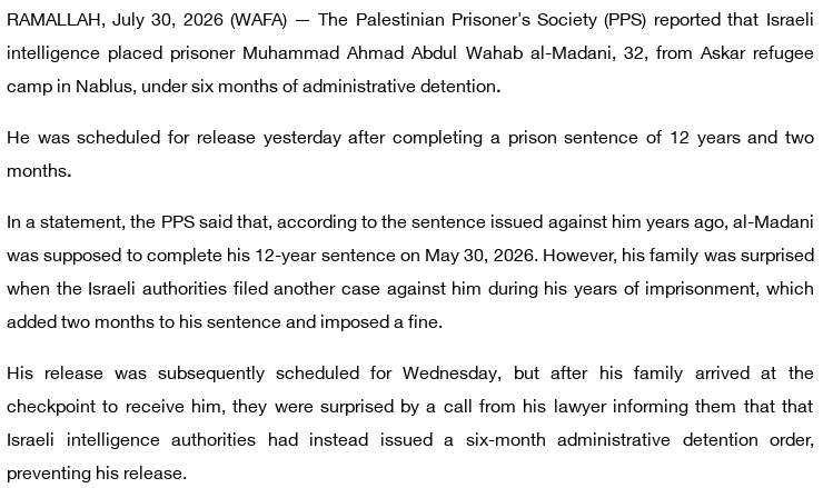 RAMALLAH, July 30, 2026 (WAFA) — The Palestinian Prisoner's Society (PPS) reported that Israeli intelligence placed prisoner Muhammad Ahmad Abdul Wahab al-Madani, 32, from Askar refugee camp in Nablus, under six months of administrative detention.

He was scheduled for release yesterday after completing a prison sentence of 12 years and two months.

In a statement, the PPS said that, according to the sentence issued against him years ago, al-Madani was supposed to complete his 12-year sentence on May 30, 2026. However, his family was surprised when the Israeli authorities filed another case against him during his years of imprisonment, which added two months to his sentence and imposed a fine.

His release was subsequently scheduled for Wednesday, but after his family arrived at the checkpoint to receive him, they were surprised by a call from his lawyer informing them that that Israeli intelligence authorities had instead issued a six-month administrative detention order, preventing his release.