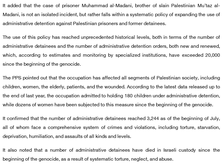 It added that the case of prisoner Muhammad al-Madani, brother of slain Palestinian Mu'taz al-Madani, is not an isolated incident, but rather falls within a systematic policy of expanding the use of administrative detention against Palestinian prisoners and former detainees.

The use of this policy has reached unprecedented historical levels, both in terms of the number of administrative detainees and the number of administrative detention orders, both new and renewed, which, according to estimates and monitoring by specialized institutions, have exceeded 20,000 since the beginning of the genocide.

The PPS pointed out that the occupation has affected all segments of Palestinian society, including children, women, the elderly, patients, and the wounded. According to the latest data released up to the end of last year, the occupation admitted to holding 180 children under administrative detention, while dozens of women have been subjected to this measure since the beginning of the genocide.

It confirmed that the number of administrative detainees reached 3,244 as of the beginning of July, all of whom face a comprehensive system of crimes and violations, including torture, starvation, deprivation, humiliation, and assaults of all kinds and levels.

It also noted that a number of administrative detainees have died in Israeli custody since the beginning of the genocide, as a result of systematic torture, neglect, and abuse.