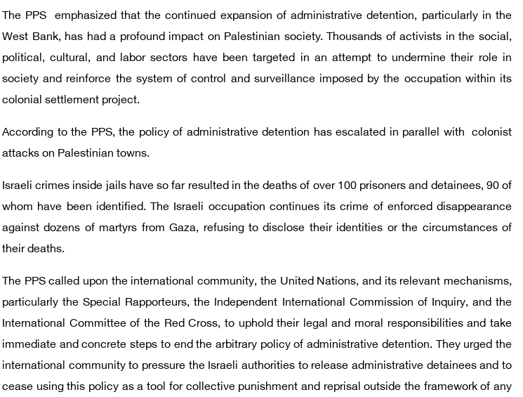 The PPS  emphasized that the continued expansion of administrative detention, particularly in the West Bank, has had a profound impact on Palestinian society. Thousands of activists in the social, political, cultural, and labor sectors have been targeted in an attempt to undermine their role in society and reinforce the system of control and surveillance imposed by the occupation within its colonial settlement project.

According to the PPS, the policy of administrative detention has escalated in parallel with  colonist attacks on Palestinian towns.

Israeli crimes inside jails have so far resulted in the deaths of over 100 prisoners and detainees, 90 of whom have been identified. The Israeli occupation continues its crime of enforced disappearance against dozens of martyrs from Gaza, refusing to disclose their identities or the circumstances of their deaths.

The PPS called upon the international community, the United Nations, and its relevant mechanisms, particularly the Special Rapporteurs, the Independent International Commission of Inquiry, and the International Committee of the Red Cross, to uphold their legal and moral responsibilities and take immediate and concrete steps to end the arbitrary policy of administrative detention. They urged the international community to pressure the Israeli authorities to release administrative detainees and to cease using this policy as a tool for collective punishment and reprisal outside the framework of any