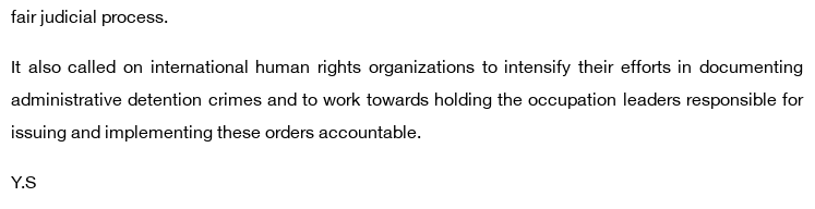 fair judicial process.

It also called on international human rights organizations to intensify their efforts in documenting administrative detention crimes and to work towards holding the occupation leaders responsible for issuing and implementing these orders accountable.

Y.S