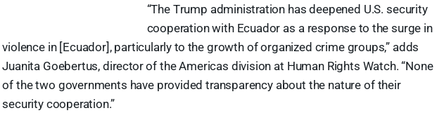 “The Trump administration has deepened U.S. security cooperation with Ecuador as a response to the surge in violence in [Ecuador], particularly to the growth of organized crime groups,” adds Juanita Goebertus, director of the Americas division at Human Rights Watch. “None of the two governments have provided transparency about the nature of their security cooperation.”
