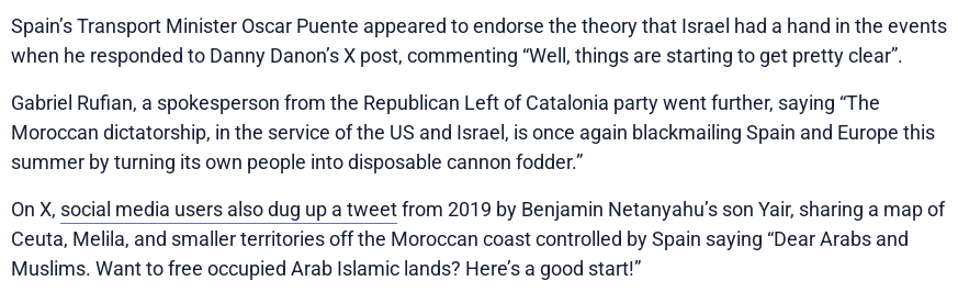 Spain’s Transport Minister Oscar Puente appeared to endorse the theory that Israel had a hand in the events when he responded to Danny Danon’s X post, commenting “Well, things are starting to get pretty clear”.

Gabriel Rufian, a spokesperson from the Republican Left of Catalonia party went further, saying “The Moroccan dictatorship, in the service of the US and Israel, is once again blackmailing Spain and Europe this summer by turning its own people into disposable cannon fodder.”

On X, social media users also dug up a tweet from 2019 by Benjamin Netanyahu’s son Yair, sharing a map of Ceuta, Melila, and smaller territories off the Moroccan coast controlled by Spain saying “Dear Arabs and Muslims. Want to free occupied Arab Islamic lands? Here’s a good start!”