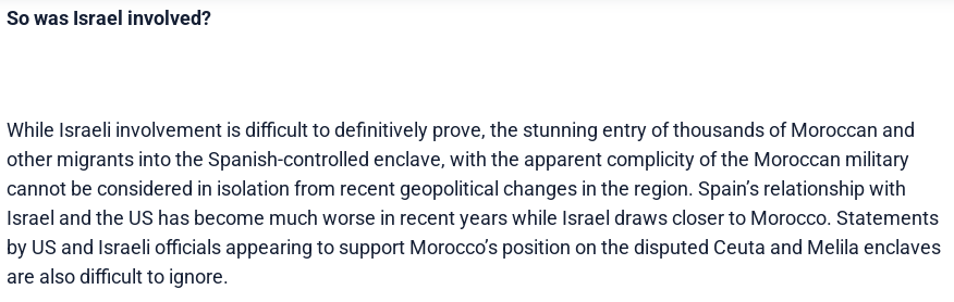 So was Israel involved?

While Israeli involvement is difficult to definitively prove, the stunning entry of thousands of Moroccan and other migrants into the Spanish-controlled enclave, with the apparent complicity of the Moroccan military cannot be considered in isolation from recent geopolitical changes in the region. Spain’s relationship with Israel and the US has become much worse in recent years while Israel draws closer to Morocco. Statements by US and Israeli officials appearing to support Morocco’s position on the disputed Ceuta and Melila enclaves are also difficult to ignore.