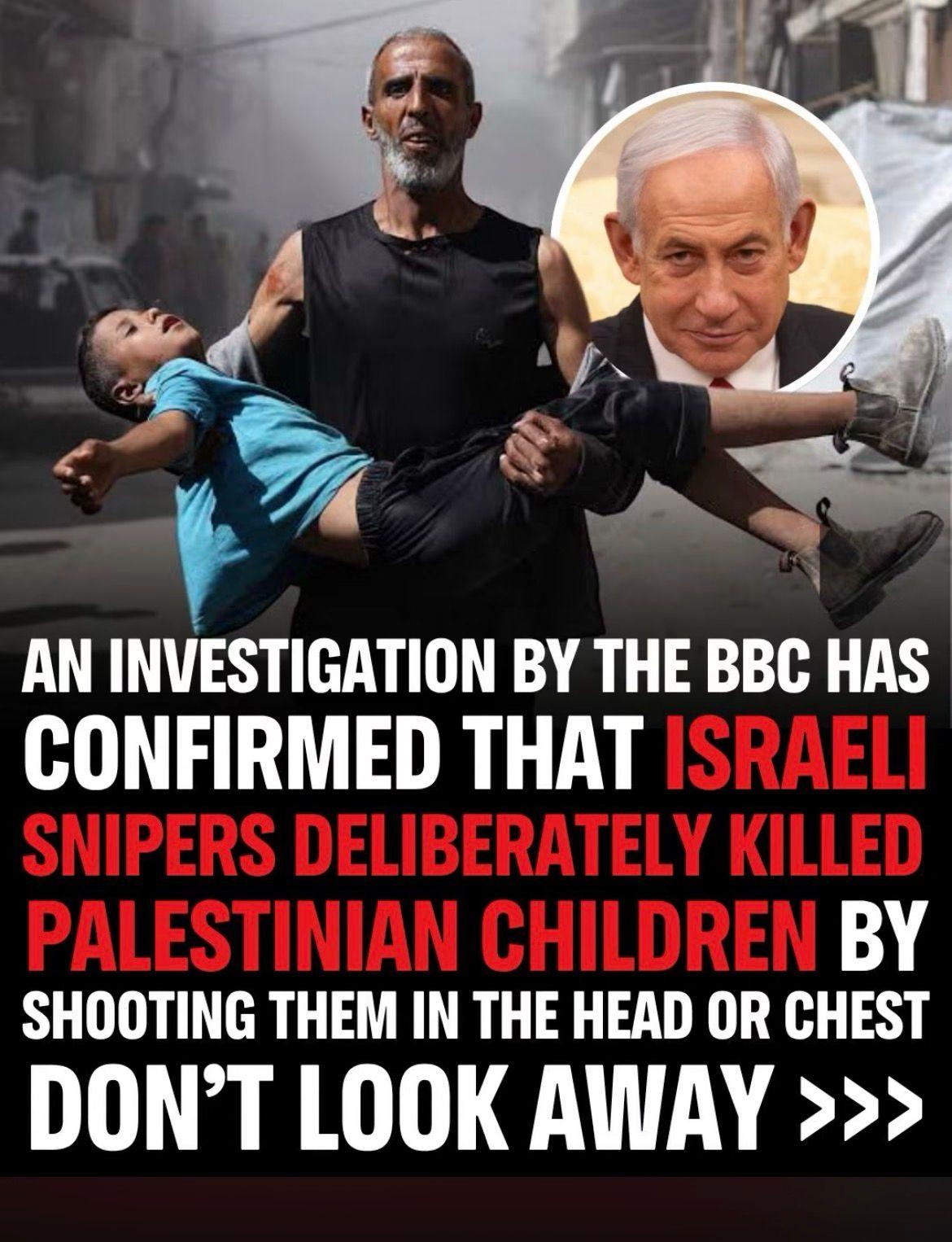 picture of a man carrying a wounded child with smiling face of Netanyahu on a circle and the text:
AN INVESTIGATION BY THE BBC HAS
CONFIRMED THAT ISRAELI SNIPERS DELIBERATELY KILLED PALESTINIAN CHILDREN BY SHOOTING THEM IN THE HEAD OR CHEST
DON'T LOOK AWAY >>>